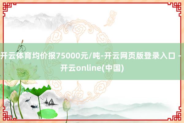 开云体育均价报75000元/吨-开云网页版登录入口 - 开云online(中国)