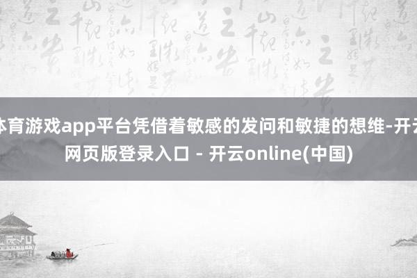 体育游戏app平台凭借着敏感的发问和敏捷的想维-开云网页版登录入口 - 开云online(中国)