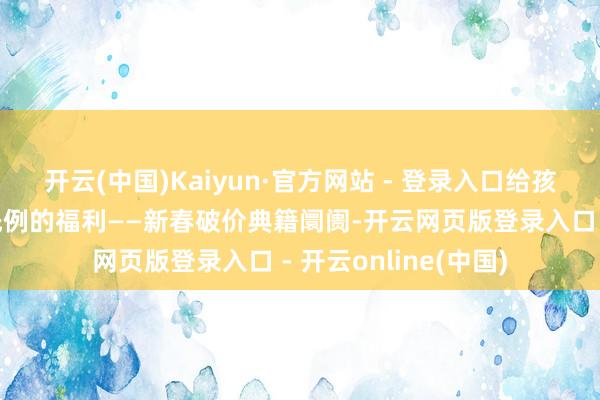 开云(中国)Kaiyun·官方网站 - 登录入口给孩子们带来一次史无先例的福利——新春破价典籍阛阓-开云网页版登录入口 - 开云online(中国)