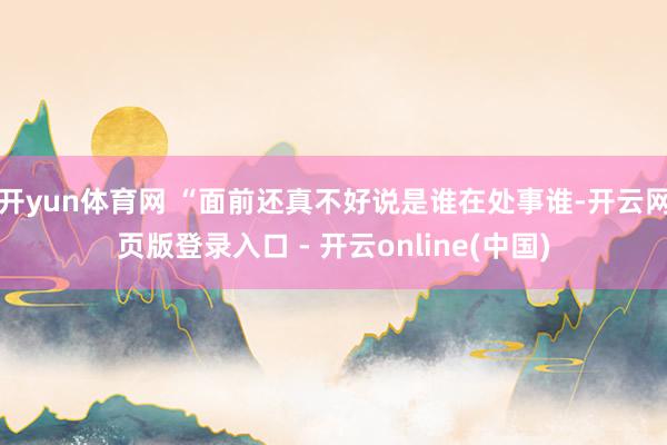 开yun体育网 “面前还真不好说是谁在处事谁-开云网页版登录入口 - 开云online(中国)