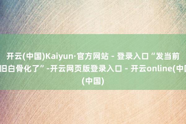 开云(中国)Kaiyun·官方网站 - 登录入口“发当前照旧白骨化了”-开云网页版登录入口 - 开云online(中国)