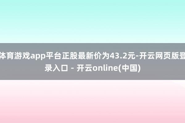 体育游戏app平台正股最新价为43.2元-开云网页版登录入口 - 开云online(中国)