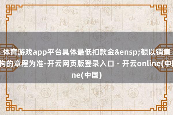 体育游戏app平台具体最低扣款金&ensp;额以销售机构的章程为准-开云网页版登录入口 - 开云online(中国)