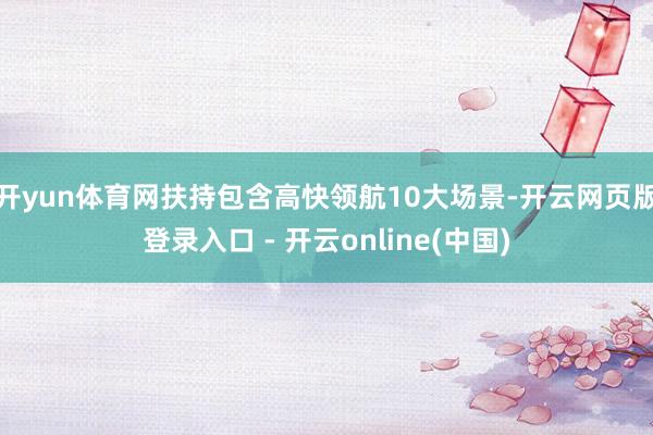 开yun体育网扶持包含高快领航10大场景-开云网页版登录入口 - 开云online(中国)