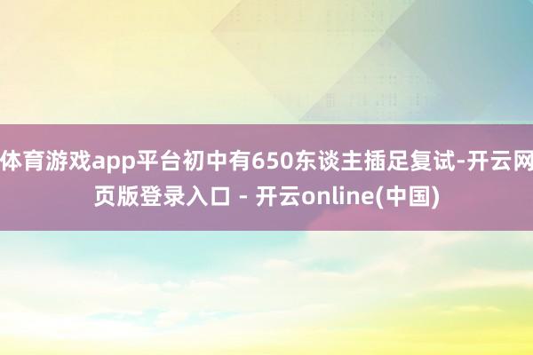体育游戏app平台初中有650东谈主插足复试-开云网页版登录入口 - 开云online(中国)