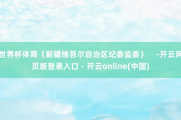 世界杯体育（新疆维吾尔自治区纪委监委）    -开云网页版登录入口 - 开云online(中国)