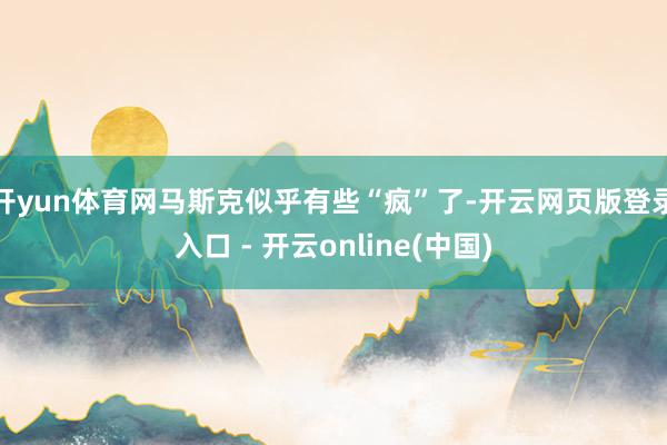 开yun体育网马斯克似乎有些“疯”了-开云网页版登录入口 - 开云online(中国)