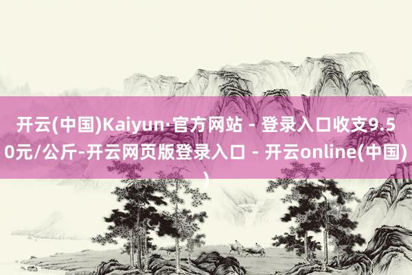 开云(中国)Kaiyun·官方网站 - 登录入口收支9.50元/公斤-开云网页版登录入口 - 开云online(中国)