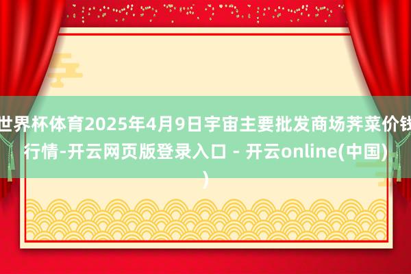 世界杯体育2025年4月9日宇宙主要批发商场荠菜价钱行情-开云网页版登录入口 - 开云online(中国)