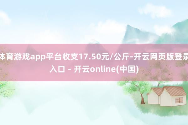 体育游戏app平台收支17.50元/公斤-开云网页版登录入口 - 开云online(中国)