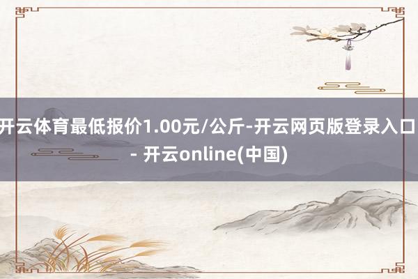 开云体育最低报价1.00元/公斤-开云网页版登录入口 - 开云online(中国)