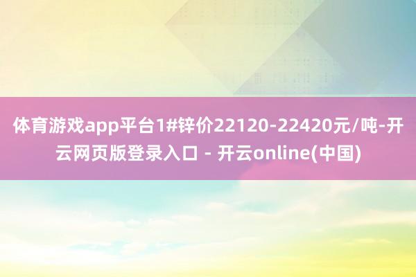 体育游戏app平台1#锌价22120-22420元/吨-开云网页版登录入口 - 开云online(中国)