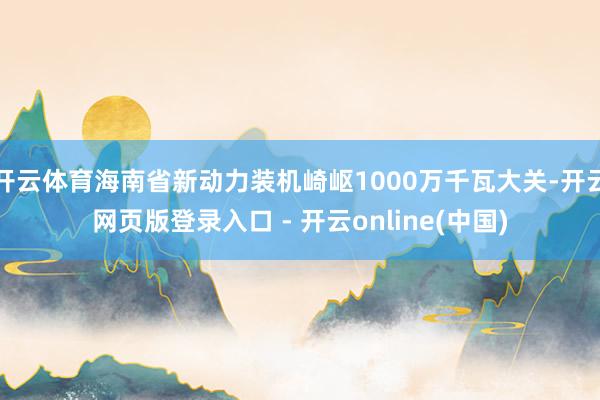 开云体育海南省新动力装机崎岖1000万千瓦大关-开云网页版登录入口 - 开云online(中国)