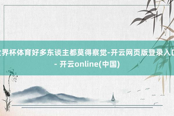 世界杯体育好多东谈主都莫得察觉-开云网页版登录入口 - 开云online(中国)