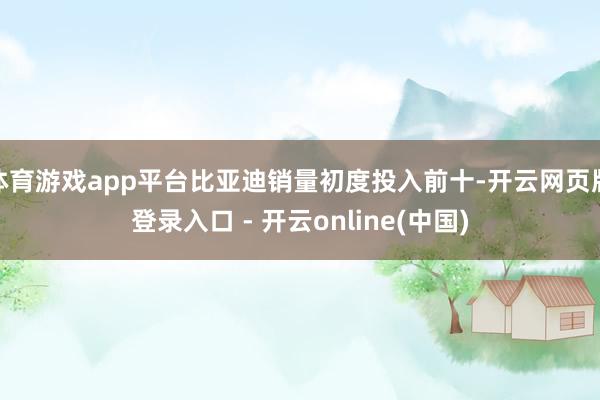 体育游戏app平台比亚迪销量初度投入前十-开云网页版登录入口 - 开云online(中国)