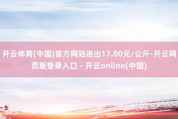 开云体育(中国)官方网站进出17.00元/公斤-开云网页版登录入口 - 开云online(中国)