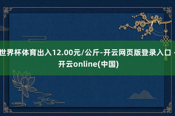 世界杯体育出入12.00元/公斤-开云网页版登录入口 - 开云online(中国)
