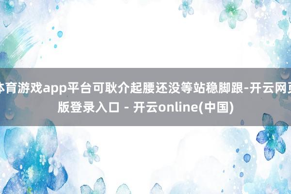 体育游戏app平台可耿介起腰还没等站稳脚跟-开云网页版登录入口 - 开云online(中国)