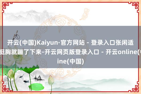 开云(中国)Kaiyun·官方网站 - 登录入口张闲适抬头挺胸就蹦了下来-开云网页版登录入口 - 开云online(中国)