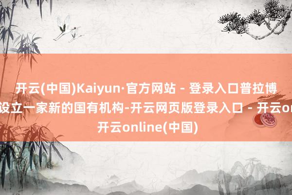 开云(中国)Kaiyun·官方网站 - 登录入口普拉博沃政府文书设立一家新的国有机构-开云网页版登录入口 - 开云online(中国)