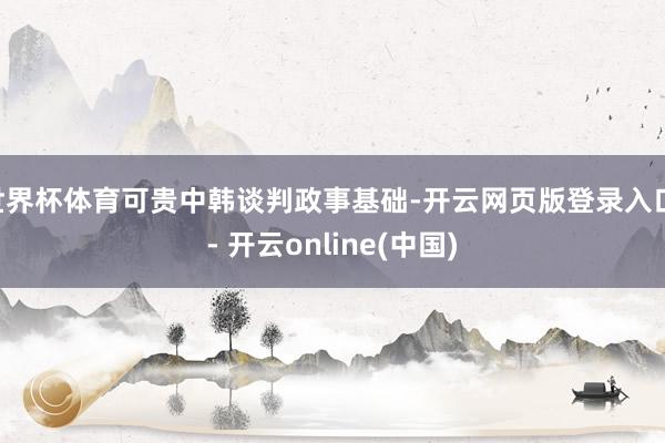 世界杯体育可贵中韩谈判政事基础-开云网页版登录入口 - 开云online(中国)