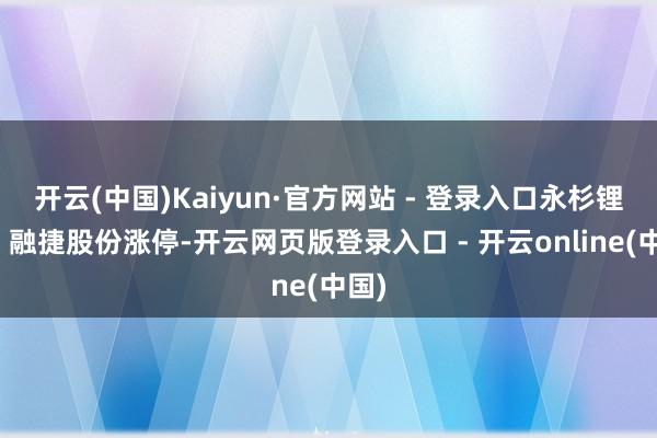 开云(中国)Kaiyun·官方网站 - 登录入口永杉锂业、融捷股份涨停-开云网页版登录入口 - 开云online(中国)