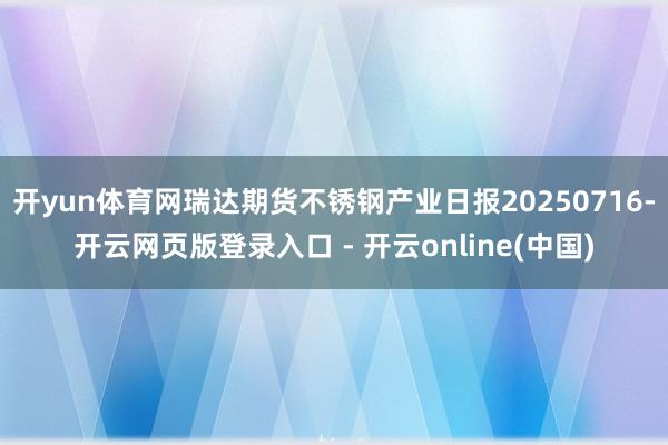开yun体育网瑞达期货不锈钢产业日报20250716-开云网页版登录入口 - 开云online(中国)