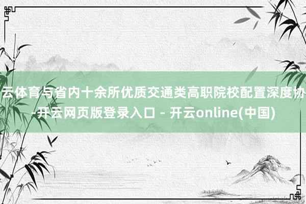 开云体育与省内十余所优质交通类高职院校配置深度协作-开云网页版登录入口 - 开云online(中国)