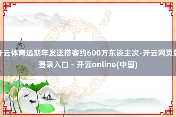 开云体育远期年发送搭客约600万东谈主次-开云网页版登录入口 - 开云online(中国)