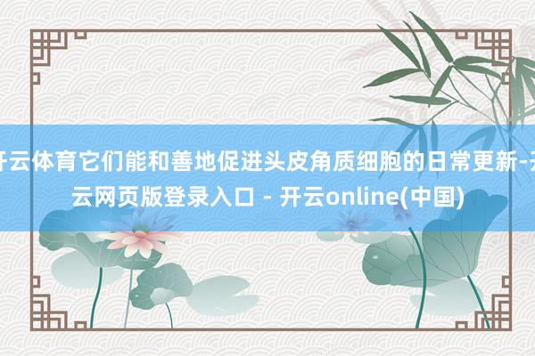 开云体育它们能和善地促进头皮角质细胞的日常更新-开云网页版登录入口 - 开云online(中国)