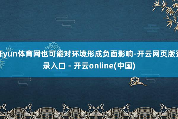 开yun体育网也可能对环境形成负面影响-开云网页版登录入口 - 开云online(中国)
