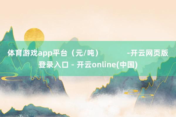 体育游戏app平台（元/吨）            -开云网页版登录入口 - 开云online(中国)