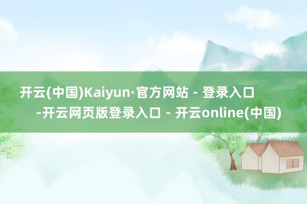 开云(中国)Kaiyun·官方网站 - 登录入口            -开云网页版登录入口 - 开云online(中国)