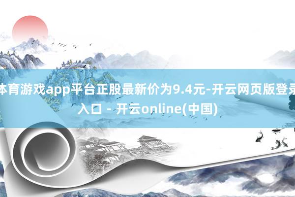 体育游戏app平台正股最新价为9.4元-开云网页版登录入口 - 开云online(中国)