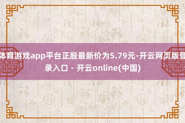 体育游戏app平台正股最新价为5.79元-开云网页版登录入口 - 开云online(中国)