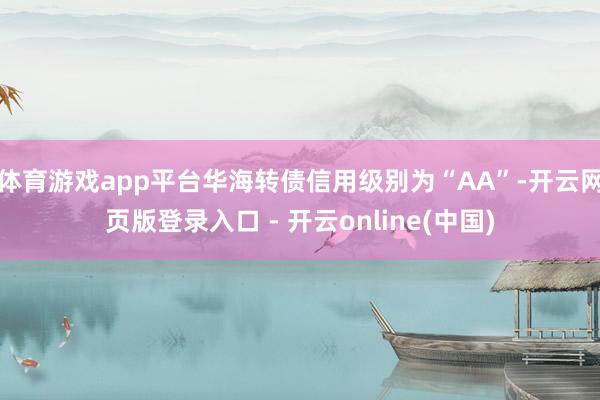 体育游戏app平台华海转债信用级别为“AA”-开云网页版登录入口 - 开云online(中国)