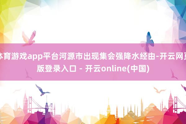 体育游戏app平台河源市出现集会强降水经由-开云网页版登录入口 - 开云online(中国)