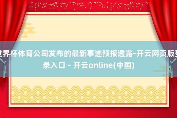 世界杯体育公司发布的最新事迹预报透露-开云网页版登录入口 - 开云online(中国)