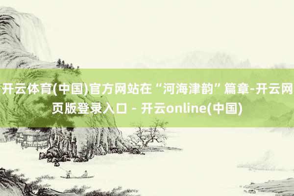 开云体育(中国)官方网站　　在“河海津韵”篇章-开云网页版登录入口 - 开云online(中国)