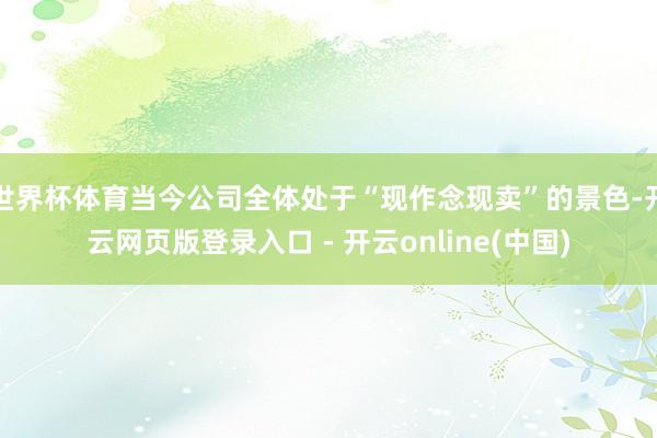 世界杯体育当今公司全体处于“现作念现卖”的景色-开云网页版登录入口 - 开云online(中国)
