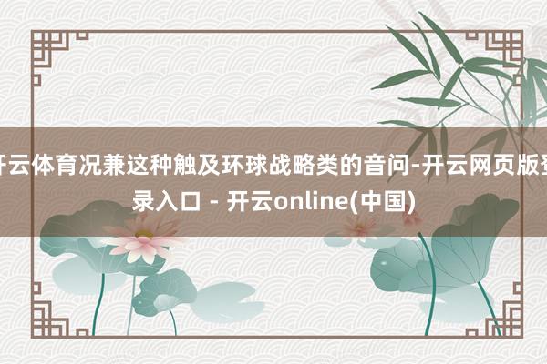 开云体育况兼这种触及环球战略类的音问-开云网页版登录入口 - 开云online(中国)