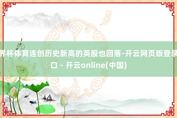 世界杯体育连创历史新高的英股也回落-开云网页版登录入口 - 开云online(中国)