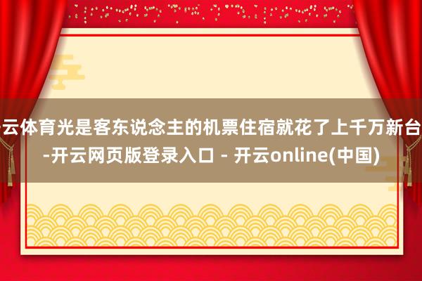 开云体育光是客东说念主的机票住宿就花了上千万新台币-开云网页版登录入口 - 开云online(中国)