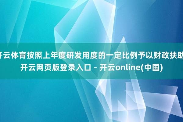 开云体育按照上年度研发用度的一定比例予以财政扶助-开云网页版登录入口 - 开云online(中国)