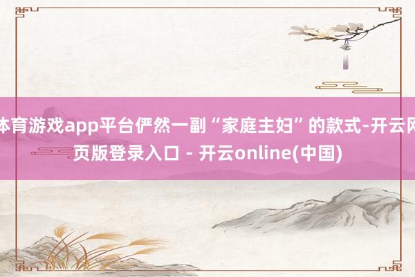 体育游戏app平台俨然一副“家庭主妇”的款式-开云网页版登录入口 - 开云online(中国)